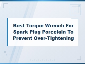 Best Torque Wrench for Spark Plug Porcelain to Prevent Over-Tightening
